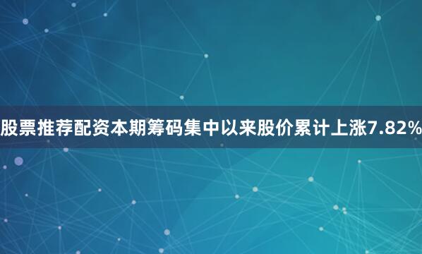 股票推荐配资本期筹码集中以来股价累计上涨7.82%
