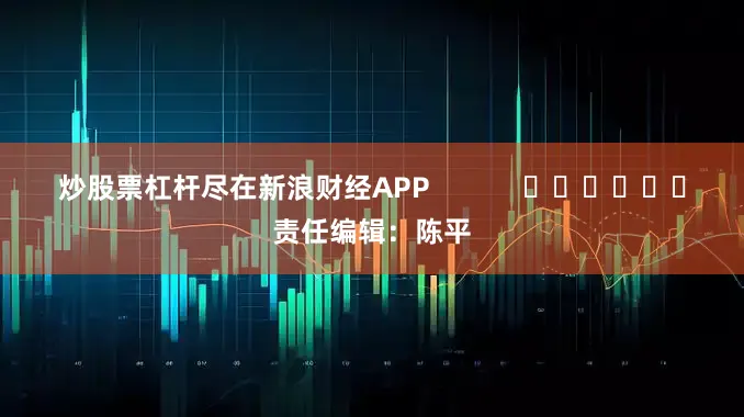 炒股票杠杆尽在新浪财经APP            						责任编辑：陈平