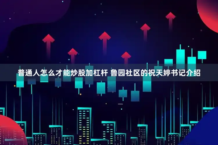 普通人怎么才能炒股加杠杆 鲁园社区的祝天婷书记介绍