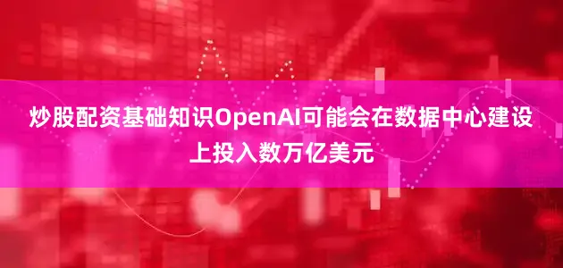 炒股配资基础知识OpenAI可能会在数据中心建设上投入数万亿美元